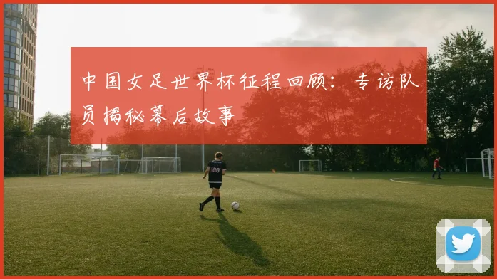 中国女足世界杯征程回顾：专访队员揭秘幕后故事