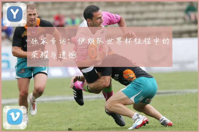 独家专访：伊朗队世界杯征程中的荣耀与遗憾
