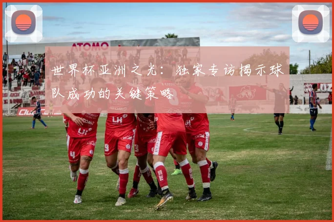 世界杯亚洲之光:独家专访揭示球队成功的关键策略