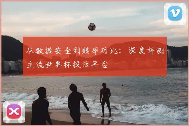 从数据安全到赔率对比：深度评测主流世界杯投注平台