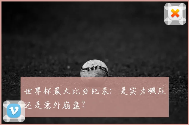 世界杯最大比分纪录:是实力碾压还是意外崩盘?