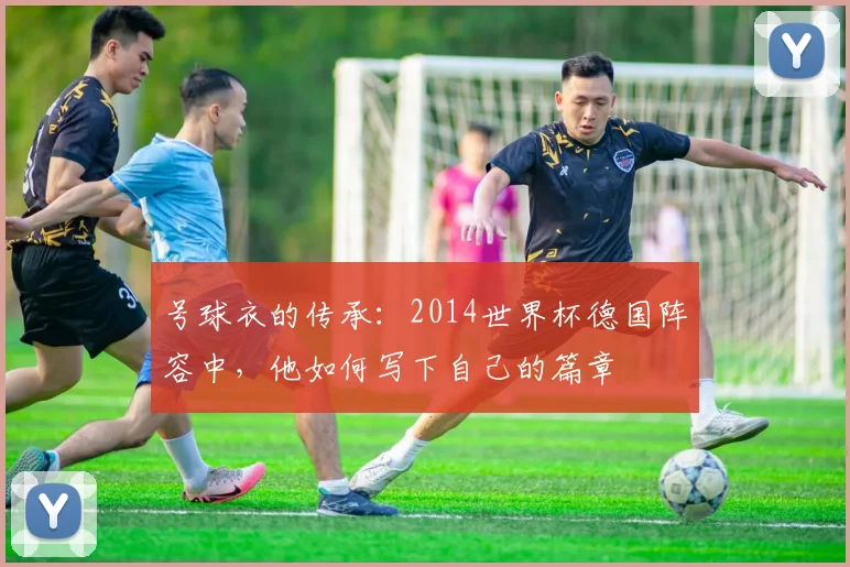 号球衣的传承：2014世界杯德国阵容中，他如何写下自己的篇章