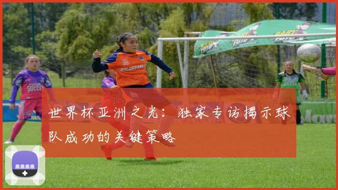 世界杯亚洲之光:独家专访揭示球队成功的关键策略