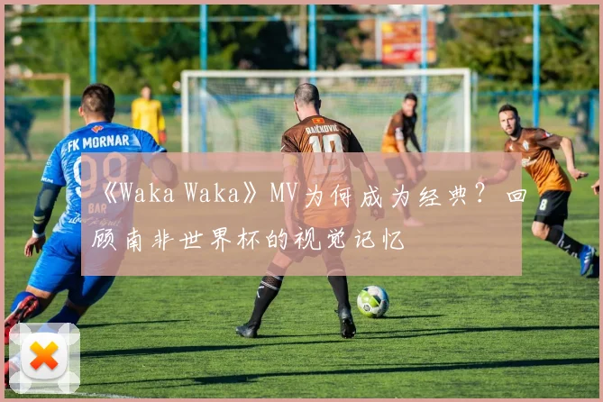 《Waka Waka》MV为何成为经典?回顾南非世界杯的视觉记忆
