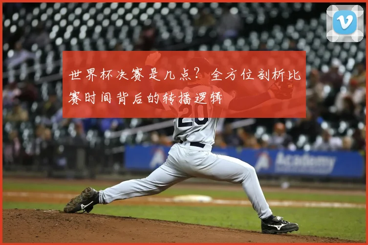 世界杯决赛是几点?全方位剖析比赛时间背后的转播逻辑