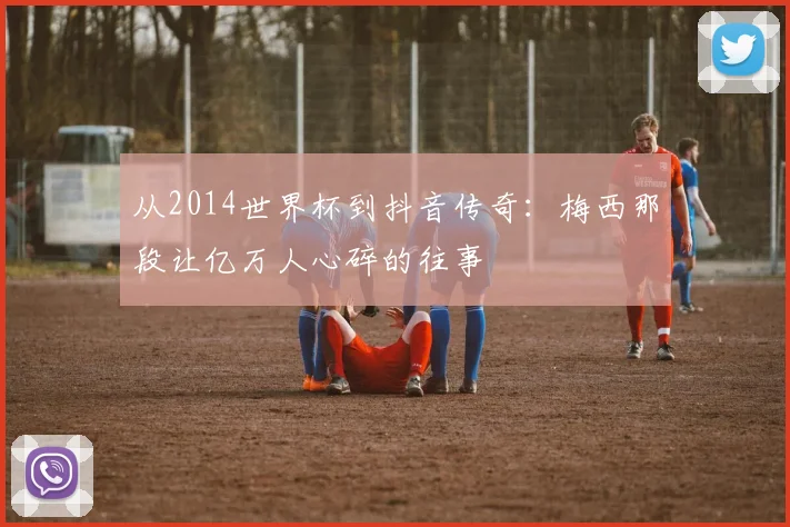 从2014世界杯到抖音传奇:梅西那段让亿万人心碎的往事