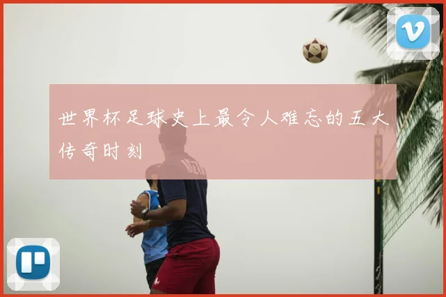 世界杯足球史上最令人难忘的五大传奇时刻