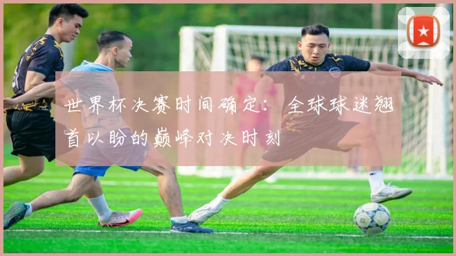 世界杯决赛时间确定：全球球迷翘首以盼的巅峰对决时刻