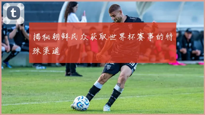 揭秘朝鲜民众获取世界杯赛事的特殊渠道